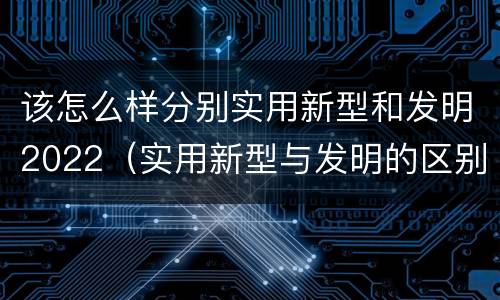 该怎么样分别实用新型和发明2022（实用新型与发明的区别有哪些）