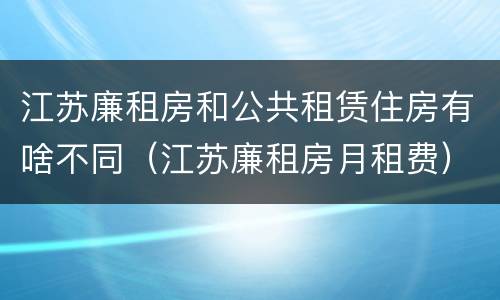 江苏廉租房和公共租赁住房有啥不同（江苏廉租房月租费）