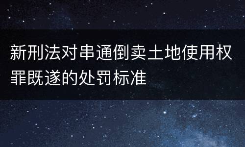 新刑法对串通倒卖土地使用权罪既遂的处罚标准
