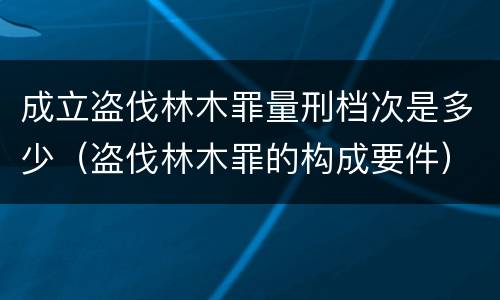成立盗伐林木罪量刑档次是多少（盗伐林木罪的构成要件）