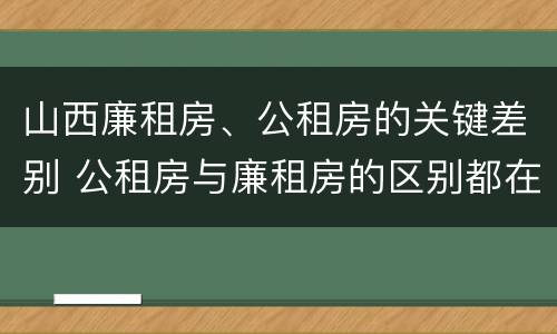 山西廉租房、公租房的关键差别 公租房与廉租房的区别都在此,别再搞错了!