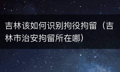 吉林该如何识别拘役拘留（吉林市治安拘留所在哪）