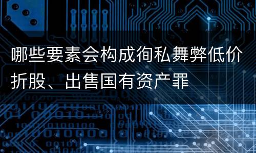 哪些要素会构成徇私舞弊低价折股、出售国有资产罪