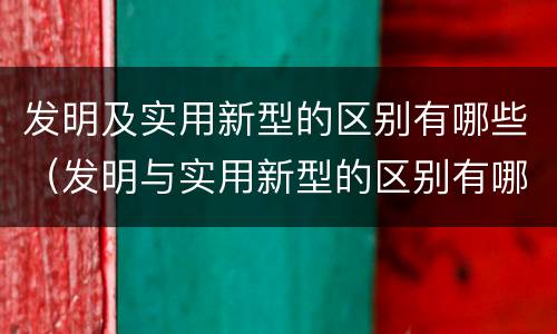发明及实用新型的区别有哪些（发明与实用新型的区别有哪些）