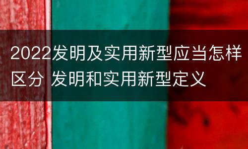 2022发明及实用新型应当怎样区分 发明和实用新型定义