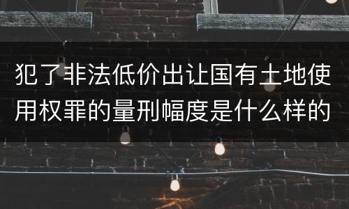 犯了非法低价出让国有土地使用权罪的量刑幅度是什么样的