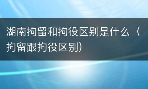 湖南拘留和拘役区别是什么（拘留跟拘役区别）