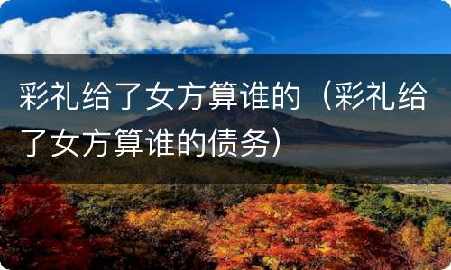 彩礼给了女方算谁的（彩礼给了女方算谁的债务）