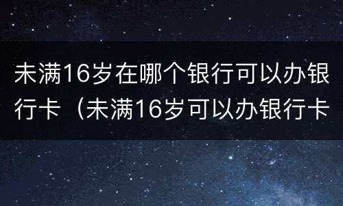 未满16岁在哪个银行可以办银行卡（未满16岁可以办银行卡的银行）