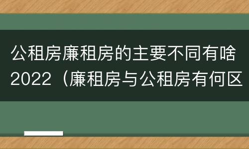 公租房廉租房的主要不同有啥2022（廉租房与公租房有何区别）