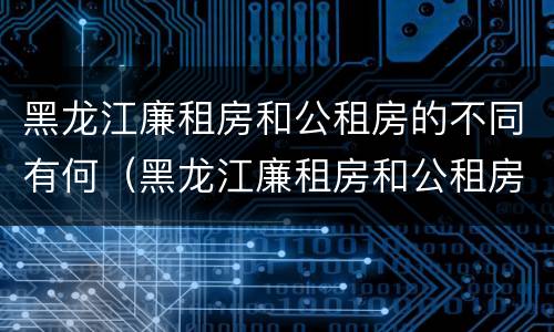 黑龙江廉租房和公租房的不同有何（黑龙江廉租房和公租房的不同有何区别）