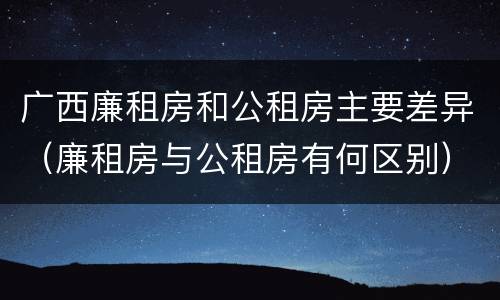 广西廉租房和公租房主要差异（廉租房与公租房有何区别）