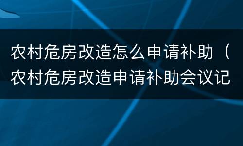 农村危房改造怎么申请补助（农村危房改造申请补助会议记录）