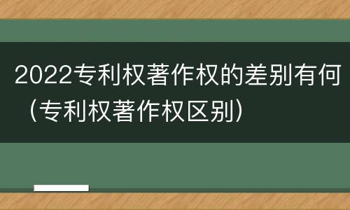 2022专利权著作权的差别有何（专利权著作权区别）