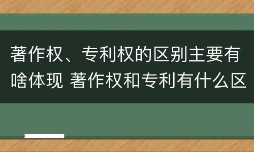 著作权、专利权的区别主要有啥体现 著作权和专利有什么区别