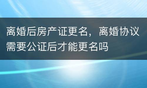 离婚后房产证更名，离婚协议需要公证后才能更名吗