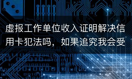 虚报工作单位收入证明解决信用卡犯法吗，如果追究我会受到怎样的处罚，请帮帮我谢谢