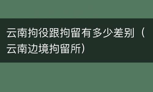 云南拘役跟拘留有多少差别（云南边境拘留所）