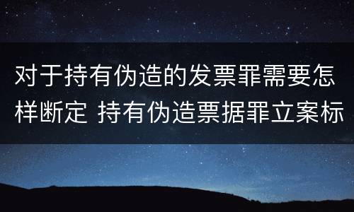 对于持有伪造的发票罪需要怎样断定 持有伪造票据罪立案标准