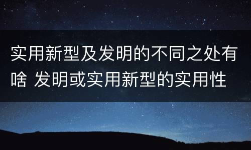 实用新型及发明的不同之处有啥 发明或实用新型的实用性