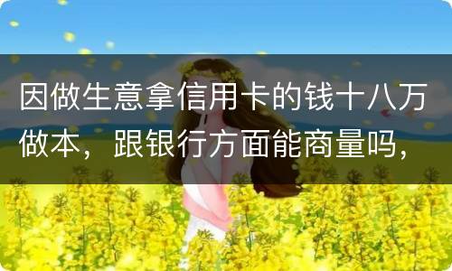 因做生意拿信用卡的钱十八万做本，跟银行方面能商量吗，银行会不会诉讼会不会坐牢
