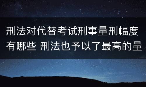 刑法对代替考试刑事量刑幅度有哪些 刑法也予以了最高的量刑标准