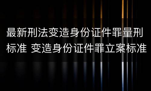 最新刑法变造身份证件罪量刑标准 变造身份证件罪立案标准