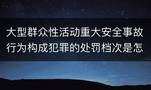 大型群众性活动重大安全事故行为构成犯罪的处罚档次是怎样的