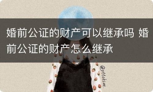 婚前公证的财产可以继承吗 婚前公证的财产怎么继承