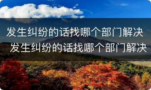 发生纠纷的话找哪个部门解决 发生纠纷的话找哪个部门解决最好