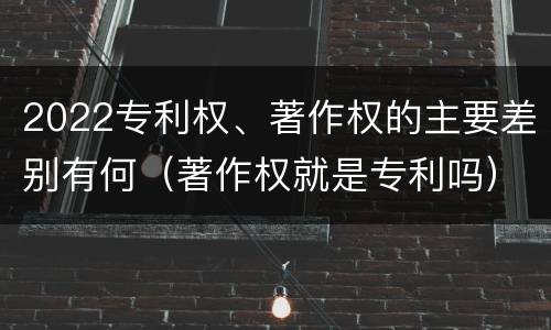 2022专利权、著作权的主要差别有何（著作权就是专利吗）
