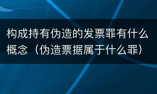 构成持有伪造的发票罪有什么概念（伪造票据属于什么罪）