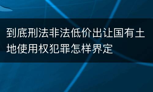 到底刑法非法低价出让国有土地使用权犯罪怎样界定
