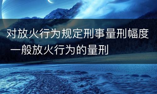 对放火行为规定刑事量刑幅度 一般放火行为的量刑