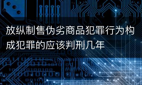 放纵制售伪劣商品犯罪行为构成犯罪的应该判刑几年