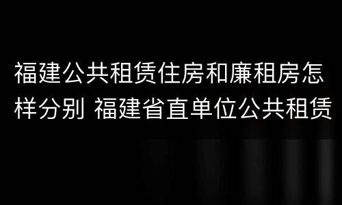 福建公共租赁住房和廉租房怎样分别 福建省直单位公共租赁住房