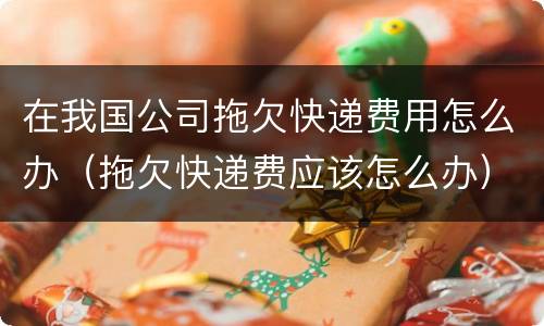 在我国公司拖欠快递费用怎么办（拖欠快递费应该怎么办）