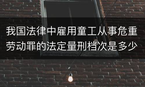 我国法律中雇用童工从事危重劳动罪的法定量刑档次是多少