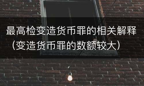 最高检变造货币罪的相关解释（变造货币罪的数额较大）