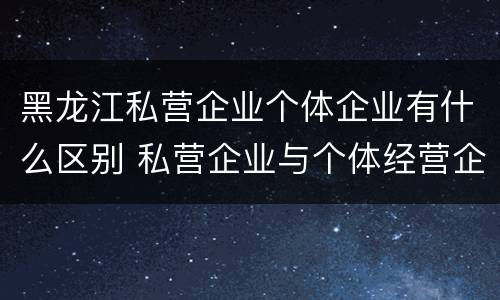 黑龙江私营企业个体企业有什么区别 私营企业与个体经营企业的区别