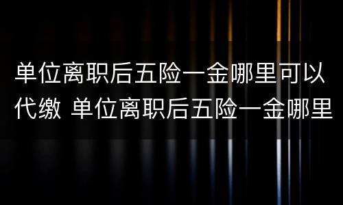 单位离职后五险一金哪里可以代缴 单位离职后五险一金哪里可以代缴呢
