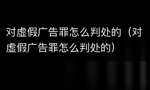 对虚假广告罪怎么判处的（对虚假广告罪怎么判处的）