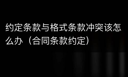 约定条款与格式条款冲突该怎么办（合同条款约定）