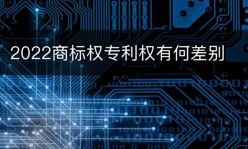 2022商标权专利权有何差别