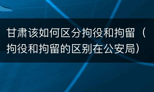 甘肃该如何区分拘役和拘留（拘役和拘留的区别在公安局）