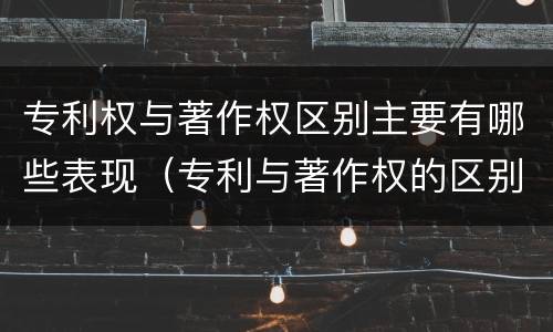 专利权与著作权区别主要有哪些表现（专利与著作权的区别）
