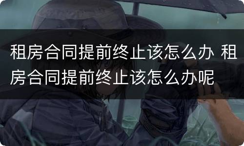 租房合同提前终止该怎么办 租房合同提前终止该怎么办呢