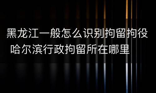 黑龙江一般怎么识别拘留拘役 哈尔滨行政拘留所在哪里