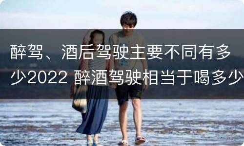 醉驾、酒后驾驶主要不同有多少2022 醉酒驾驶相当于喝多少酒