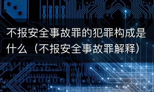 不报安全事故罪的犯罪构成是什么（不报安全事故罪解释）
